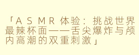 「ASMR体验：挑战世界最辣杯面——舌尖爆炸与颅内高潮的双重刺激」