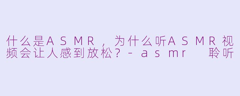 什么是ASMR，为什么听ASMR视频会让人感到放松？-asmr 聆听