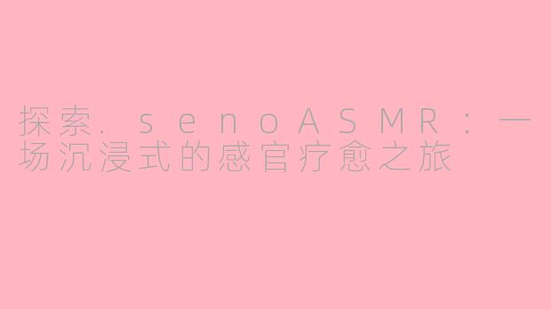 探索.senoASMR：一场沉浸式的感官疗愈之旅