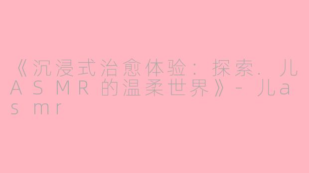 《沉浸式治愈体验：探索.儿ASMR的温柔世界》-儿asmr