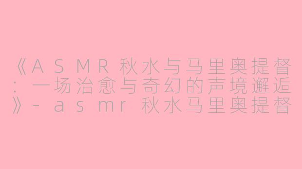 《ASMR秋水与马里奥提督：一场治愈与奇幻的声境邂逅》-asmr秋水马里奥提督