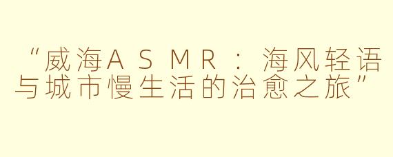 “威海ASMR：海风轻语与城市慢生活的治愈之旅”