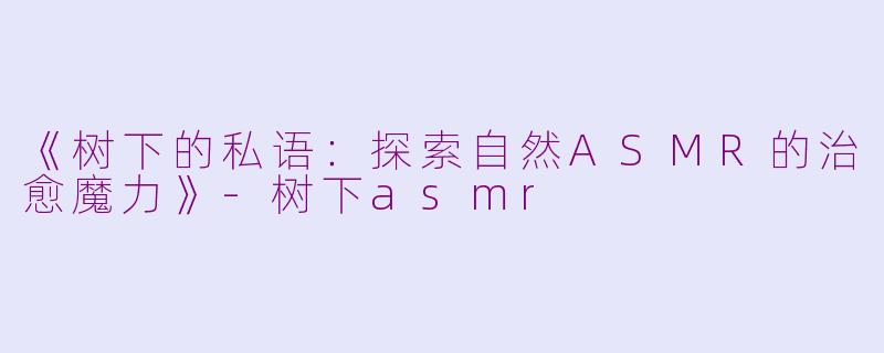 《树下的私语：探索自然ASMR的治愈魔力》-树下asmr