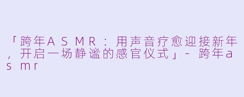 「跨年ASMR：用声音疗愈迎接新年，开启一场静谧的感官仪式」-跨年asmr