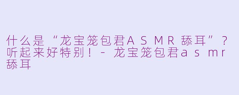 什么是“龙宝笼包君ASMR舔耳”？听起来好特别！-龙宝笼包君asmr舔耳