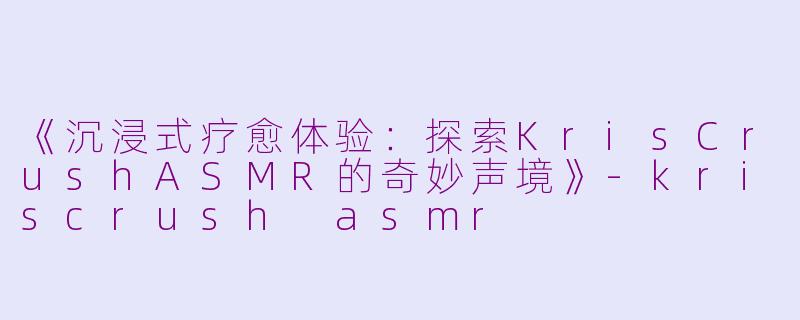《沉浸式疗愈体验：探索KrisCrushASMR的奇妙声境》-kriscrush asmr
