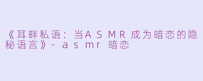 《耳畔私语：当ASMR成为暗恋的隐秘语言》-asmr暗恋