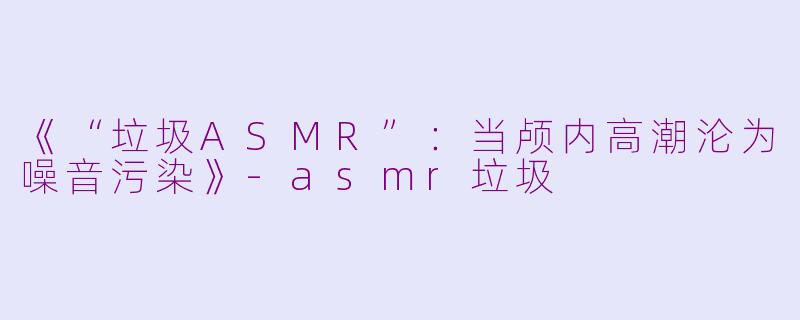 《“垃圾ASMR”:当颅内高潮沦为噪音污染》