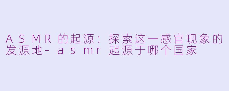 ASMR的起源：探索这一感官现象的发源地-asmr起源于哪个国家