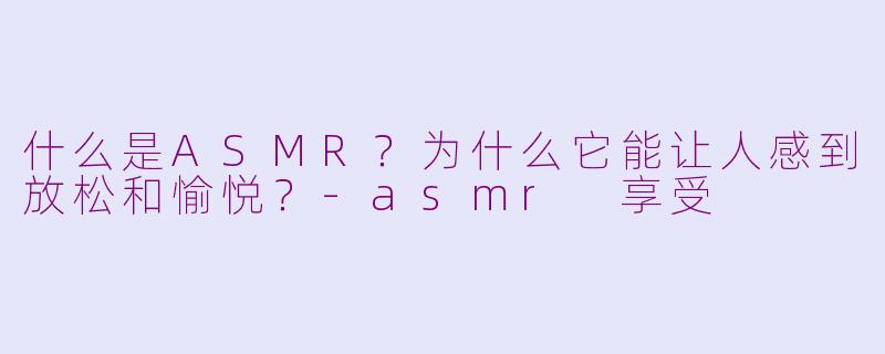 什么是ASMR？为什么它能让人感到放松和愉悦？-asmr 享受