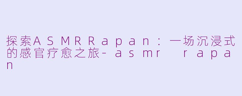 探索ASMRRapan：一场沉浸式的感官疗愈之旅-asmr rapan