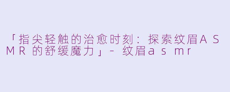 「指尖轻触的治愈时刻：探索纹眉ASMR的舒缓魔力」-纹眉asmr