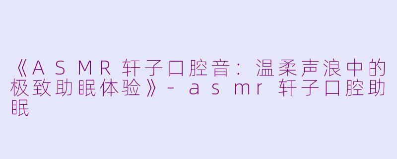 《ASMR轩子口腔音：温柔声浪中的极致助眠体验》-asmr轩子口腔助眠