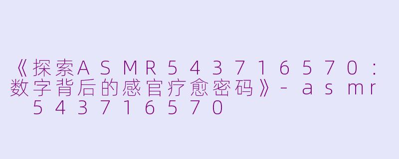《探索ASMR543716570：数字背后的感官疗愈密码》-asmr 543716570