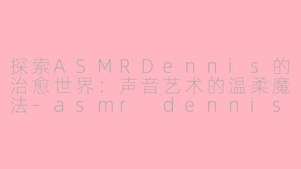 探索ASMRDennis的治愈世界:声音艺术的温柔魔法