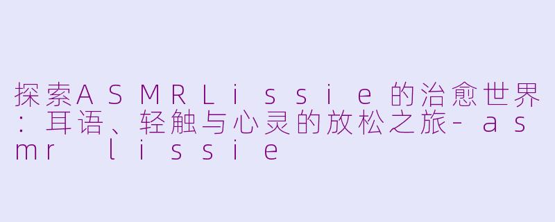 探索ASMRLissie的治愈世界：耳语、轻触与心灵的放松之旅-asmr lissie