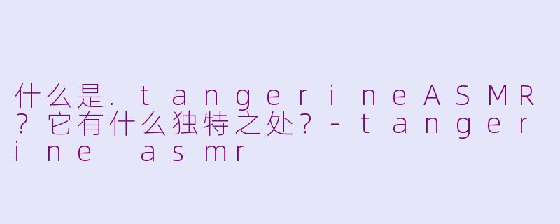 什么是.tangerineASMR？它有什么独特之处？-tangerine asmr