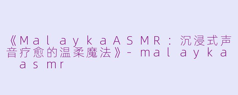 《MalaykaASMR：沉浸式声音疗愈的温柔魔法》-malayka asmr