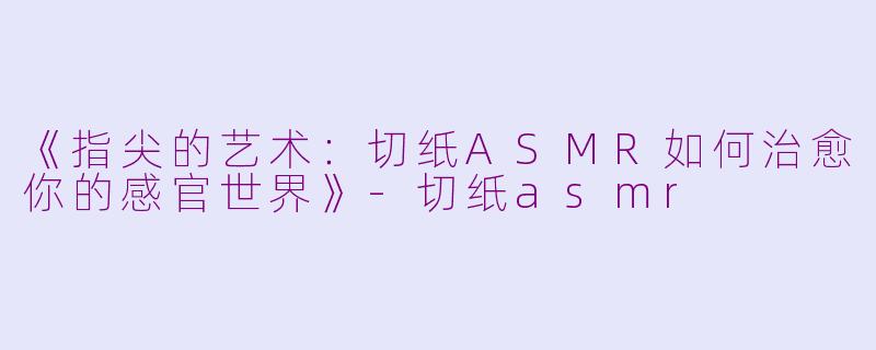 《指尖的艺术：切纸ASMR如何治愈你的感官世界》-切纸asmr