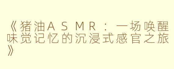 《猪油ASMR：一场唤醒味觉记忆的沉浸式感官之旅》