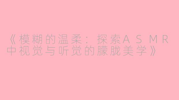 《模糊的温柔：探索ASMR中视觉与听觉的朦胧美学》