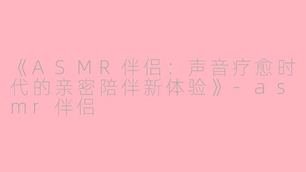 《ASMR伴侣：声音疗愈时代的亲密陪伴新体验》-asmr伴侣