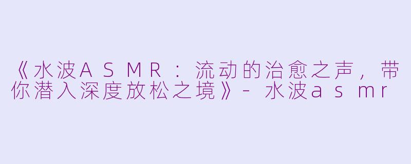 《水波ASMR：流动的治愈之声，带你潜入深度放松之境》-水波asmr
