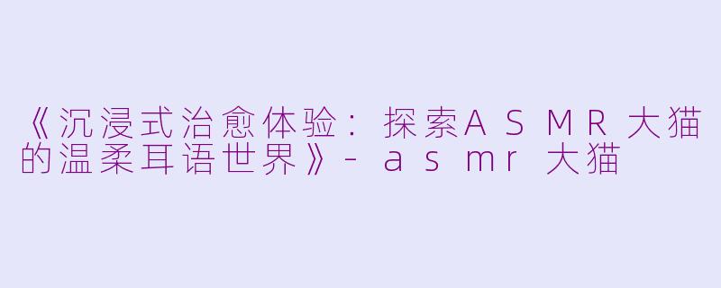 《沉浸式治愈体验：探索ASMR大猫的温柔耳语世界》-asmr大猫