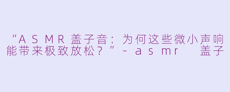 “ASMR盖子音：为何这些微小声响能带来极致放松？”-asmr 盖子