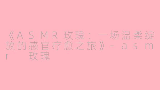 《ASMR玫瑰：一场温柔绽放的感官疗愈之旅》-asmr 玫瑰