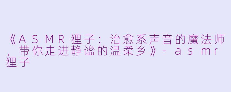 《ASMR狸子：治愈系声音的魔法师，带你走进静谧的温柔乡》-asmr狸子