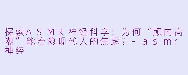 探索ASMR神经科学：为何“颅内高潮”能治愈现代人的焦虑？-asmr神经