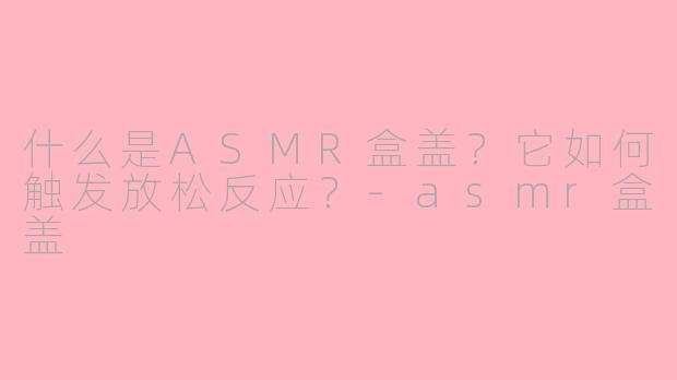 什么是ASMR盒盖？它如何触发放松反应？-asmr盒盖