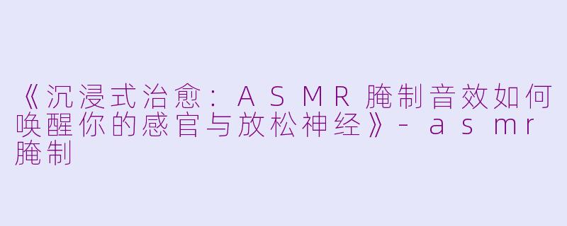 《沉浸式治愈：ASMR腌制音效如何唤醒你的感官与放松神经》-asmr腌制
