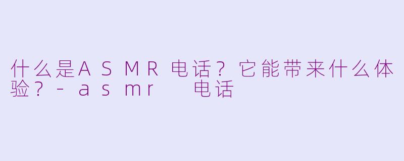 什么是ASMR电话?它能带来什么体验?