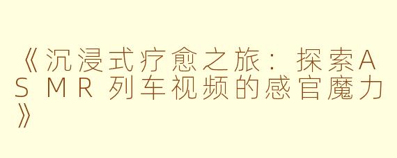 《沉浸式疗愈之旅：探索ASMR列车视频的感官魔力》