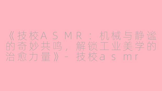 《技校ASMR：机械与静谧的奇妙共鸣，解锁工业美学的治愈力量》-技校asmr