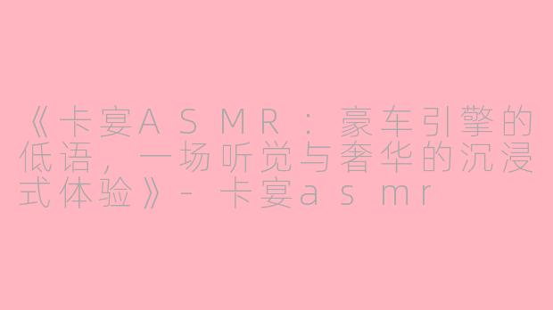 《卡宴ASMR：豪车引擎的低语，一场听觉与奢华的沉浸式体验》-卡宴asmr