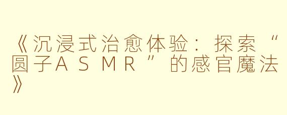 《沉浸式治愈体验：探索“圆子ASMR”的感官魔法》