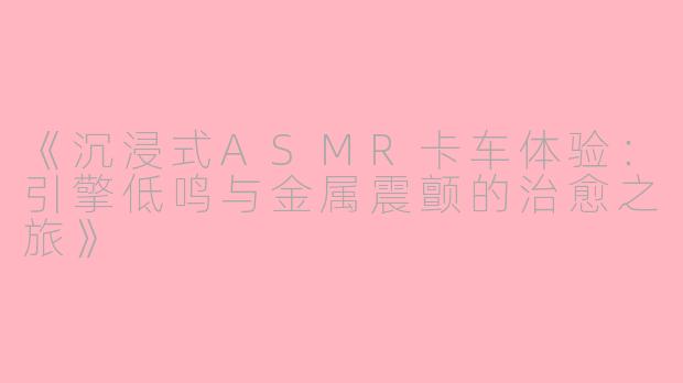 《沉浸式ASMR卡车体验：引擎低鸣与金属震颤的治愈之旅》