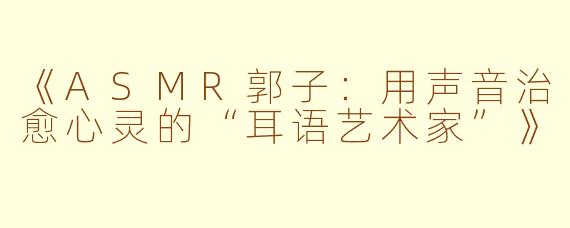 《ASMR郭子：用声音治愈心灵的“耳语艺术家”》
