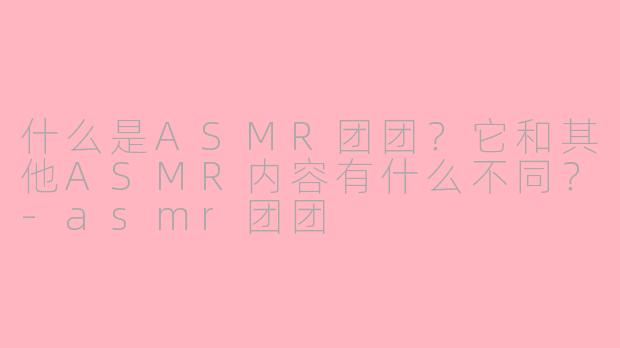 什么是ASMR团团？它和其他ASMR内容有什么不同？-asmr团团