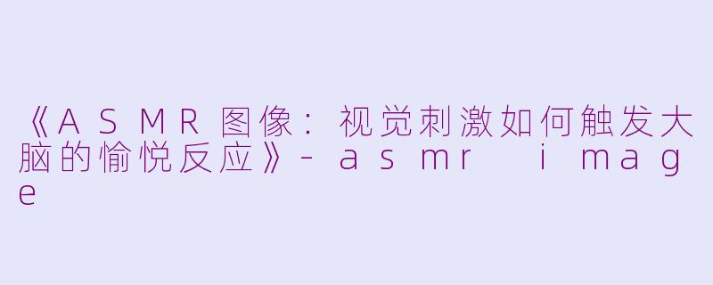 《ASMR图像：视觉刺激如何触发大脑的愉悦反应》-asmr image