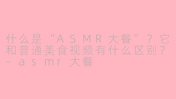 什么是“ASMR大餐”？它和普通美食视频有什么区别？-asmr大餐