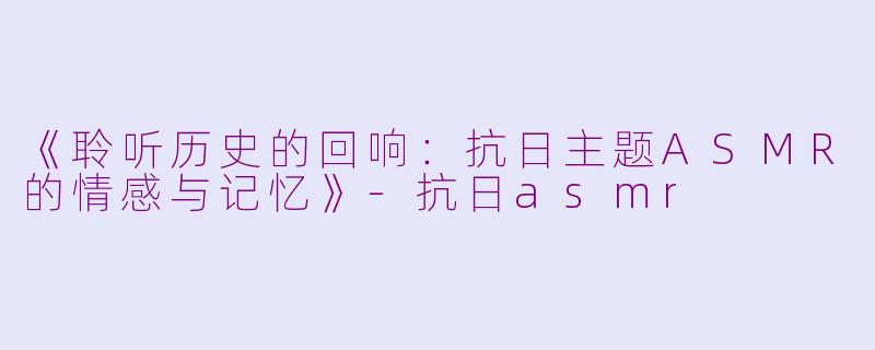 《聆听历史的回响：抗日主题ASMR的情感与记忆》-抗日asmr