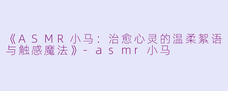《ASMR小马：治愈心灵的温柔絮语与触感魔法》-asmr小马