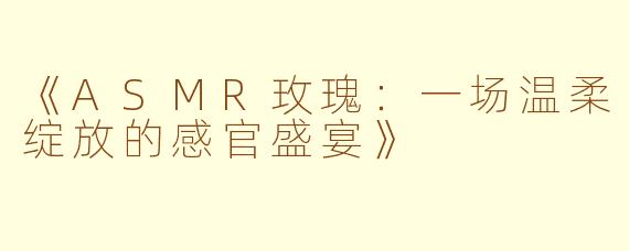 《ASMR玫瑰:一场温柔绽放的感官盛宴》
