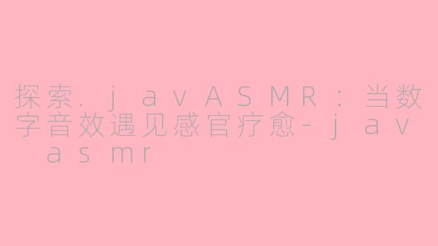 探索.javASMR：当数字音效遇见感官疗愈-jav asmr