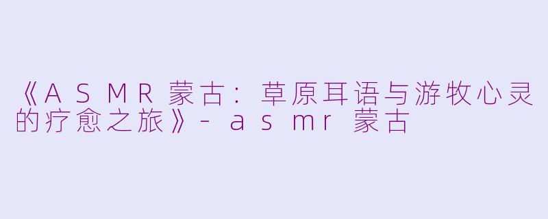 《ASMR蒙古：草原耳语与游牧心灵的疗愈之旅》-asmr蒙古
