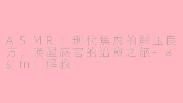 ASMR：现代焦虑的解压良方，唤醒感官的治愈之旅-asmr解救